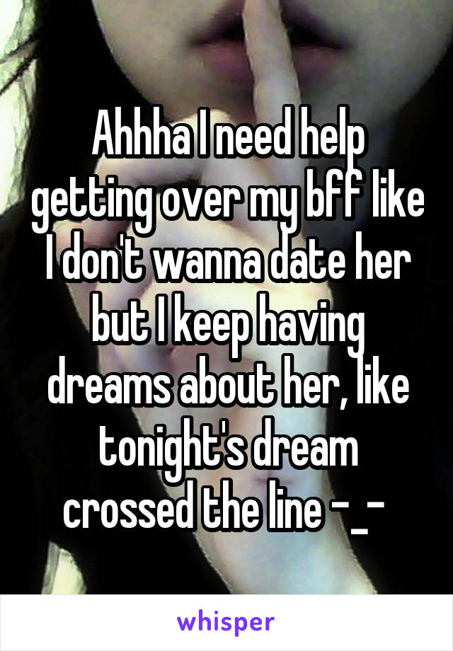 Ahhha I need help getting over my bff like I don't wanna date her but I keep having dreams about her, like tonight's dream crossed the line -_- 