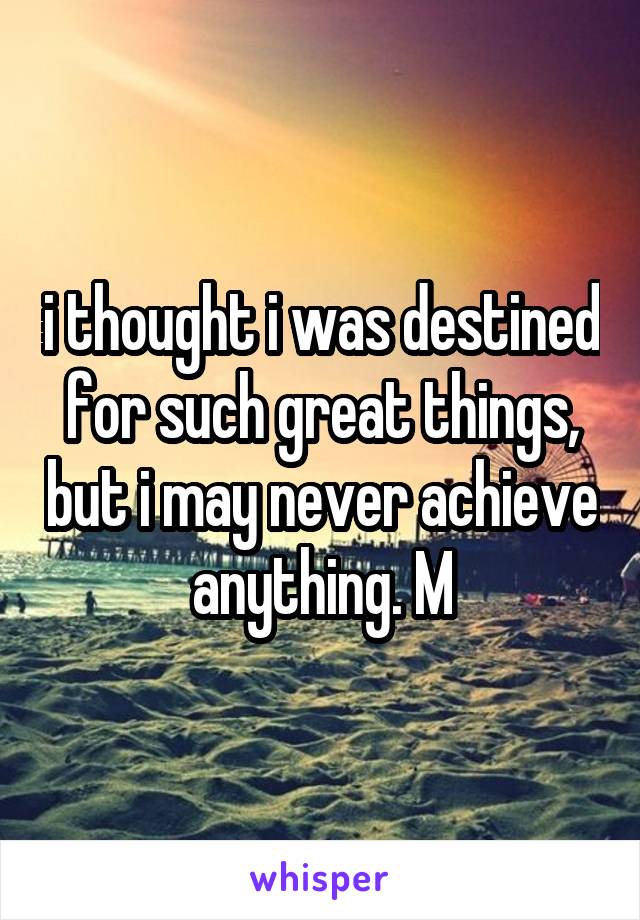 i thought i was destined for such great things, but i may never achieve anything. M