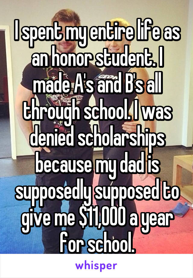 I spent my entire life as an honor student. I made A's and B's all through school. I was denied scholarships because my dad is supposedly supposed to give me $11,000 a year for school.