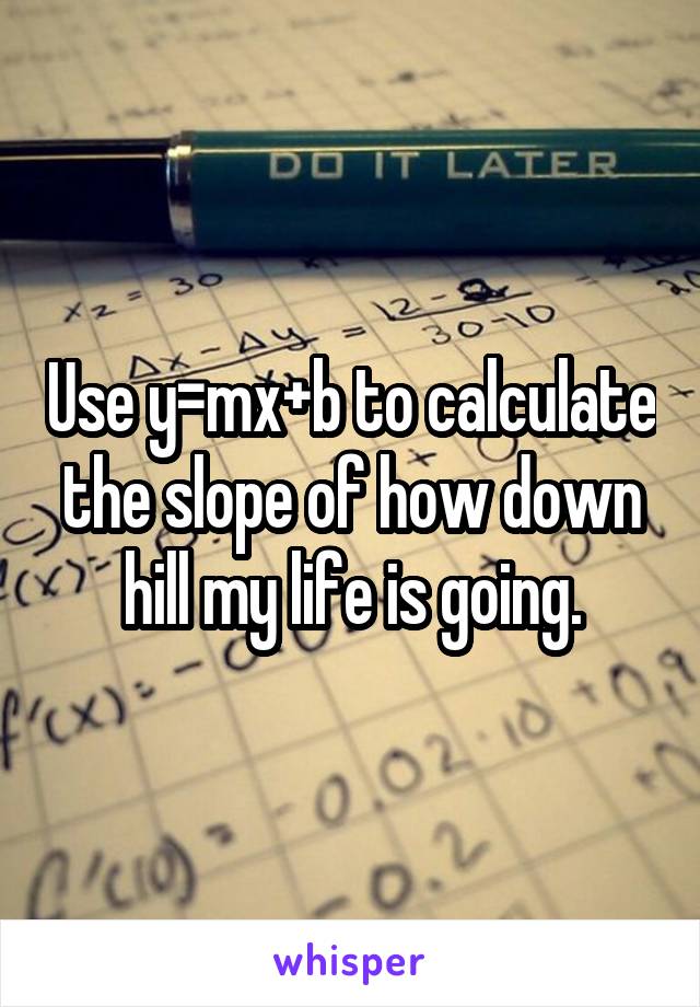 Use y=mx+b to calculate the slope of how down hill my life is going.