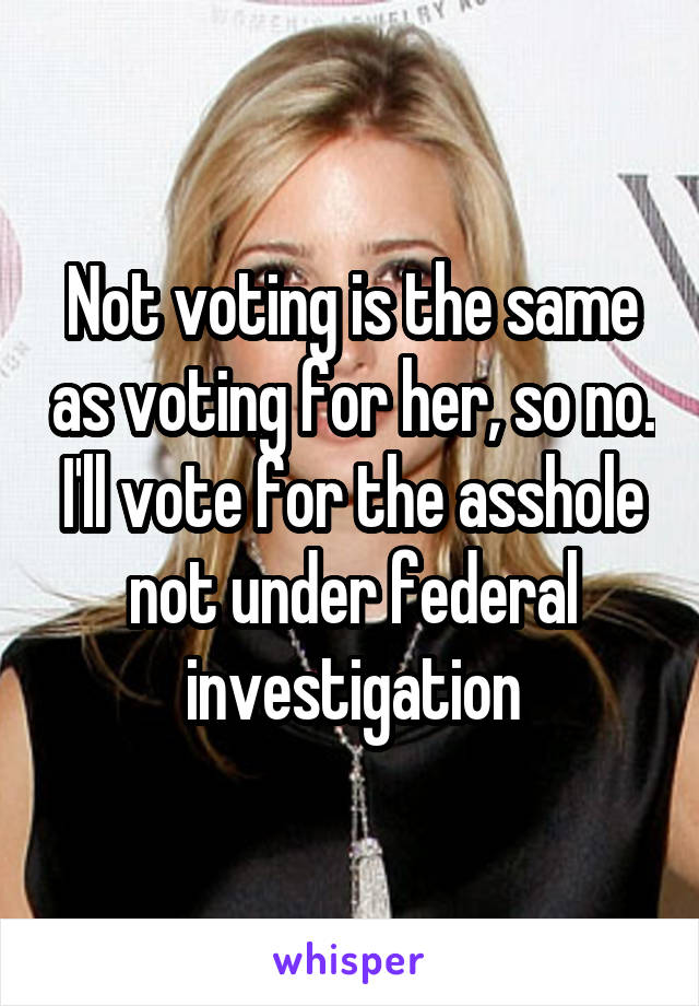 Not voting is the same as voting for her, so no. I'll vote for the asshole not under federal investigation