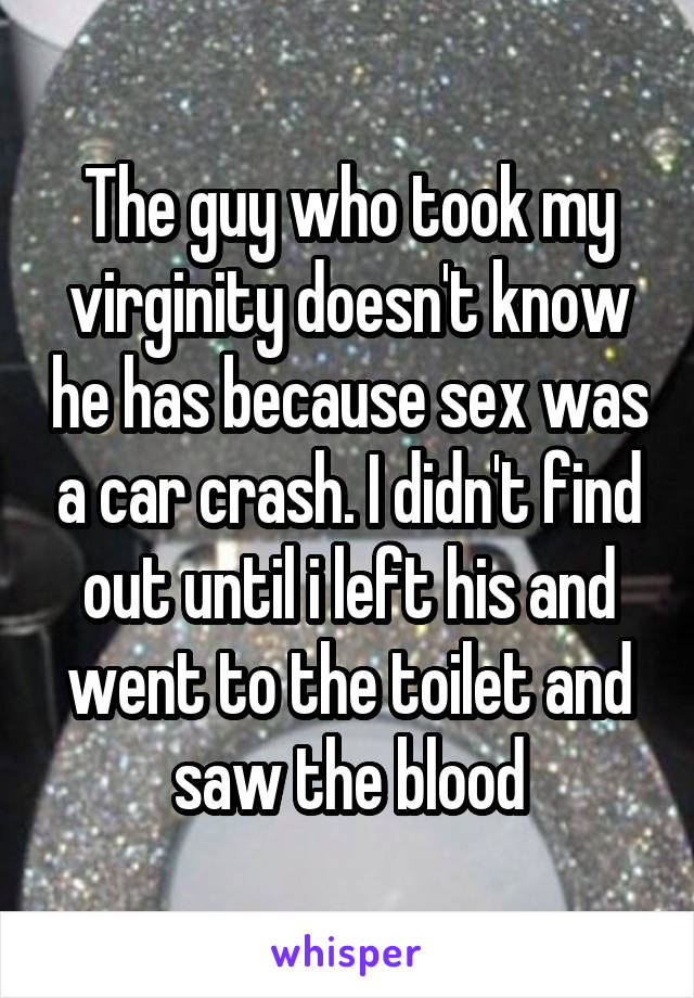 The guy who took my virginity doesn't know he has because sex was a car crash. I didn't find out until i left his and went to the toilet and saw the blood