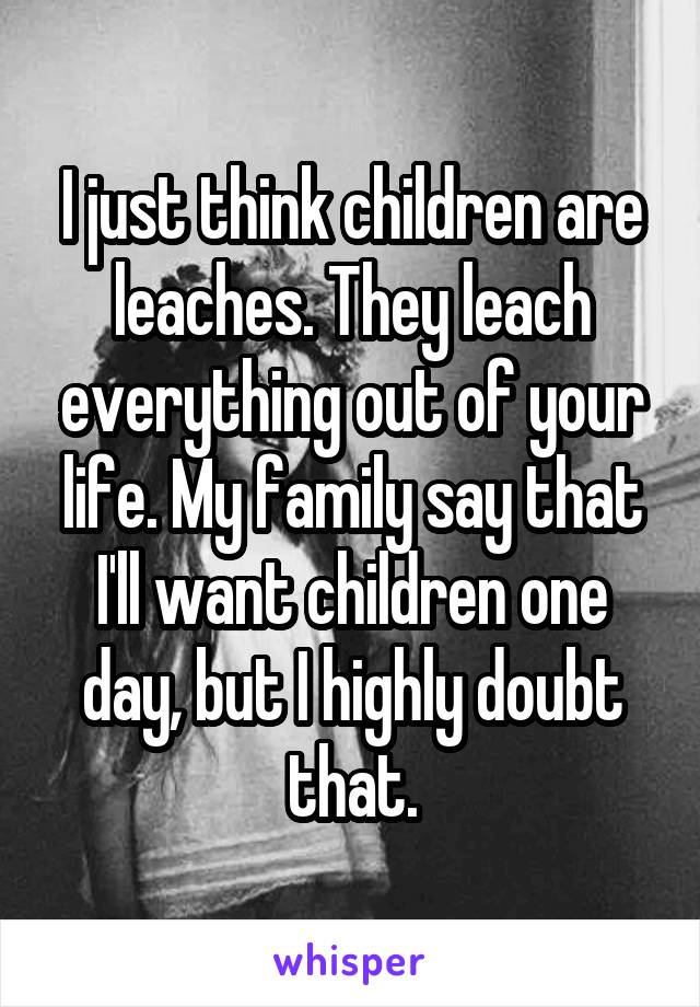 I just think children are leaches. They leach everything out of your life. My family say that I'll want children one day, but I highly doubt that.