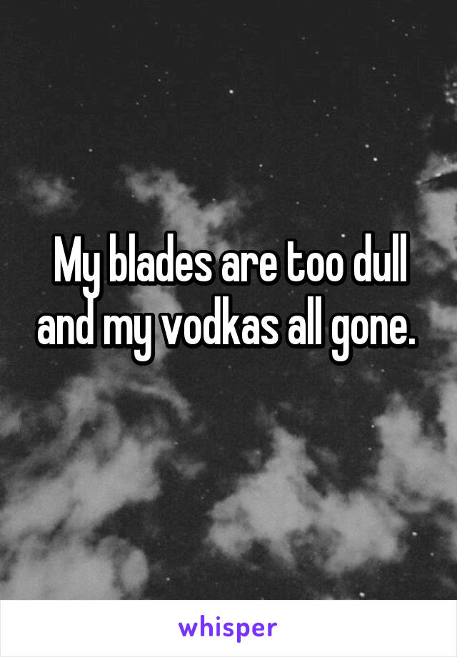 My blades are too dull and my vodkas all gone. 
