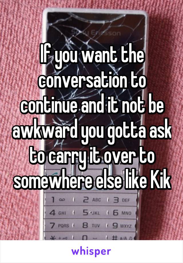 If you want the conversation to continue and it not be awkward you gotta ask to carry it over to somewhere else like Kik 