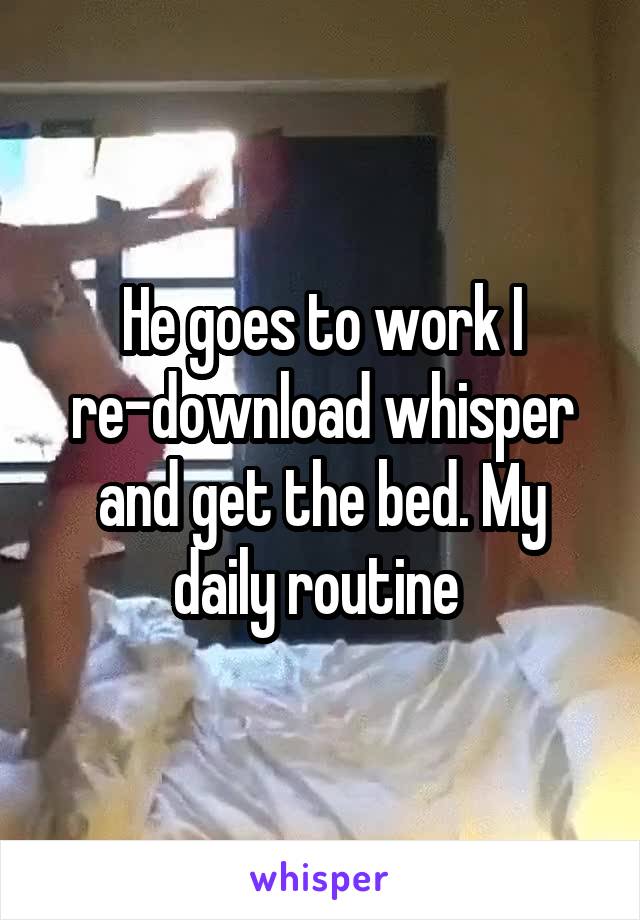 He goes to work I re-download whisper and get the bed. My daily routine 
