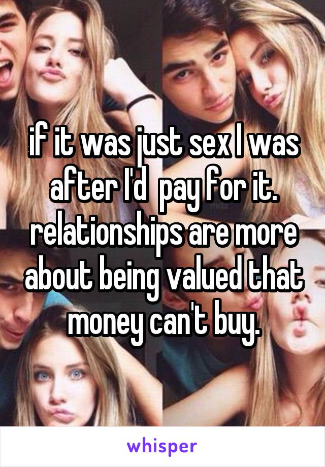 if it was just sex I was after I'd  pay for it. relationships are more about being valued that money can't buy.