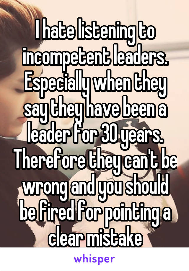 I hate listening to incompetent leaders. Especially when they say they have been a leader for 30 years. Therefore they can't be wrong and you should be fired for pointing a clear mistake