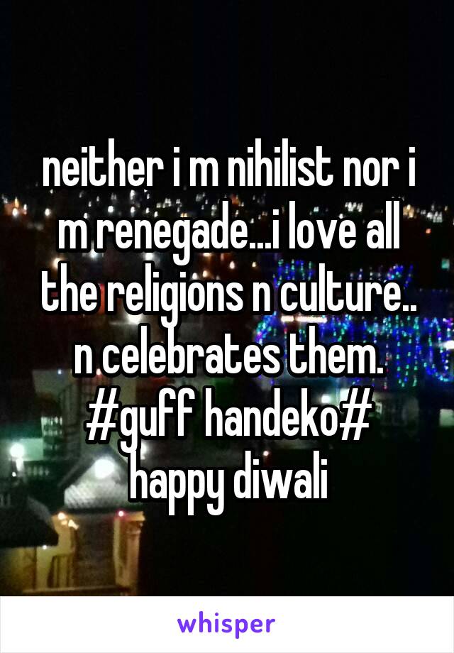 neither i m nihilist nor i m renegade...i love all the religions n culture..
n celebrates them.
#guff handeko#
happy diwali