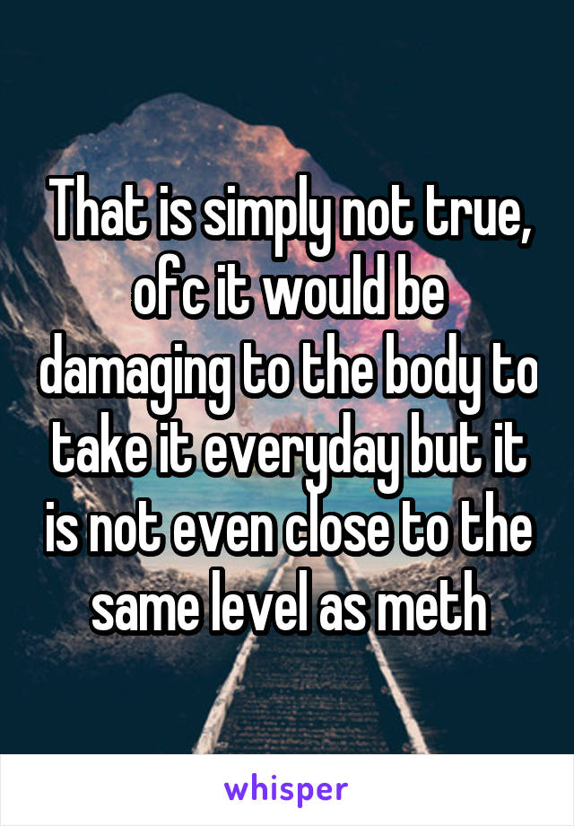 That is simply not true, ofc it would be damaging to the body to take it everyday but it is not even close to the same level as meth