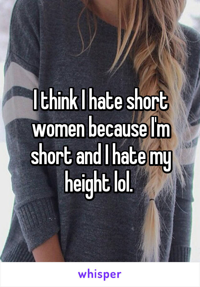 I think I hate short women because I'm short and I hate my height lol. 