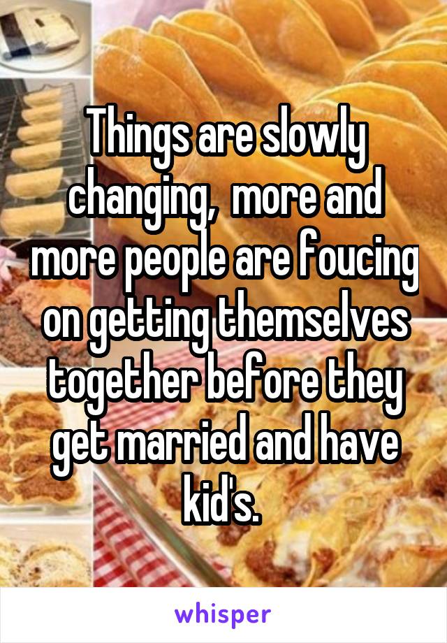 Things are slowly changing,  more and more people are foucing on getting themselves together before they get married and have kid's. 