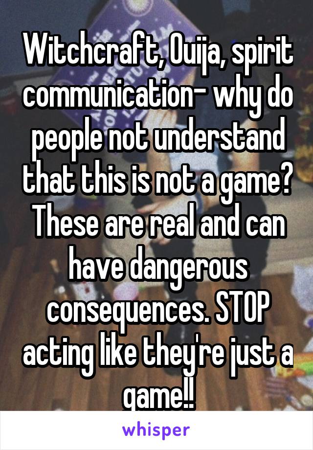 Witchcraft, Ouija, spirit communication- why do people not understand that this is not a game? These are real and can have dangerous consequences. STOP acting like they're just a game!!