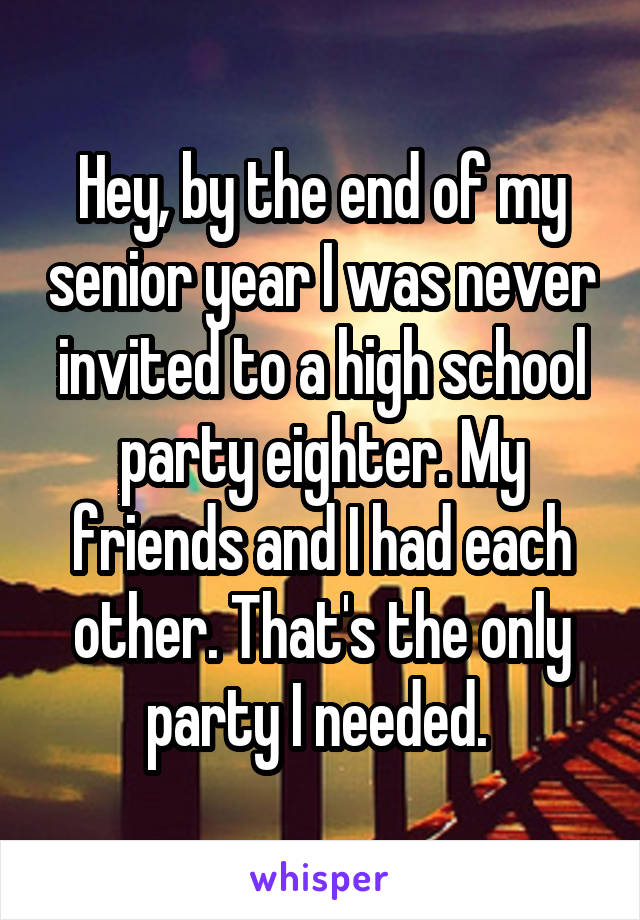 Hey, by the end of my senior year I was never invited to a high school party eighter. My friends and I had each other. That's the only party I needed. 