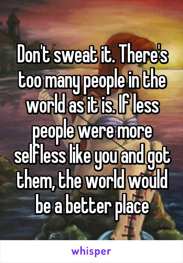Don't sweat it. There's too many people in the world as it is. If less people were more selfless like you and got them, the world would be a better place