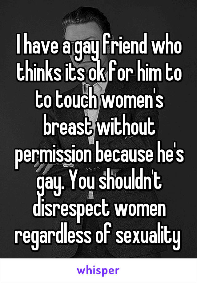 I have a gay friend who thinks its ok for him to to touch women's breast without permission because he's gay. You shouldn't disrespect women regardless of sexuality 