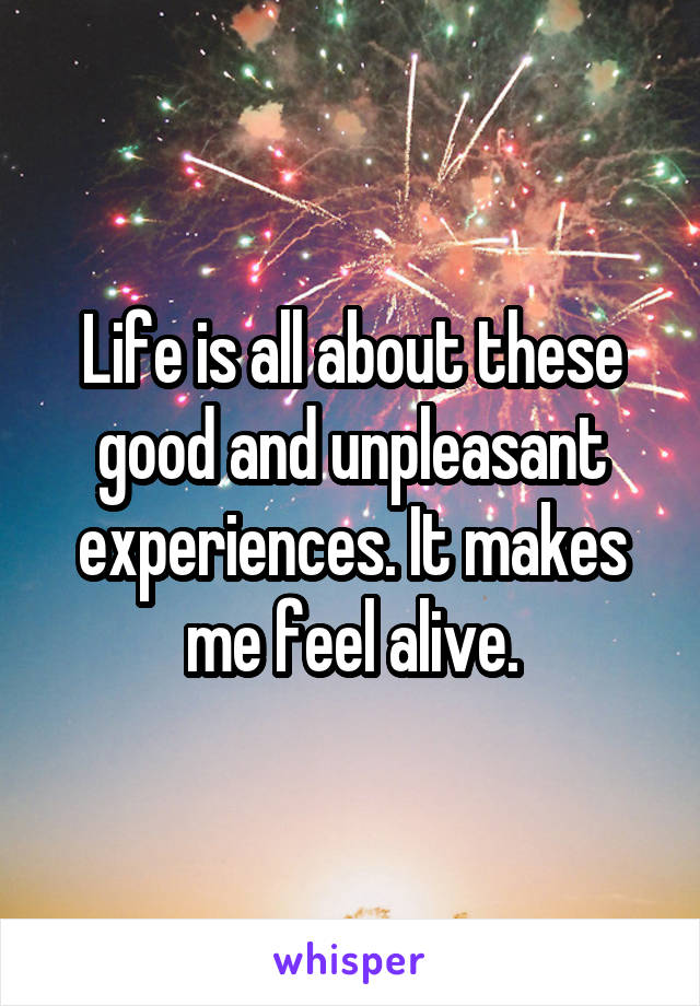 Life is all about these good and unpleasant experiences. It makes me feel alive.