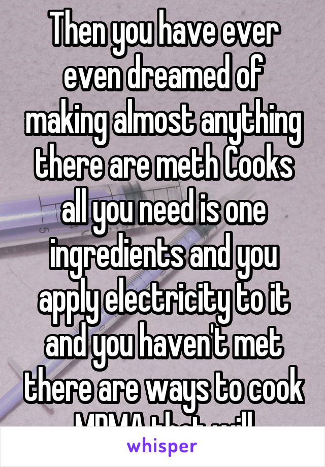 Then you have ever even dreamed of making almost anything there are meth Cooks all you need is one ingredients and you apply electricity to it and you haven't met there are ways to cook MDMA that will