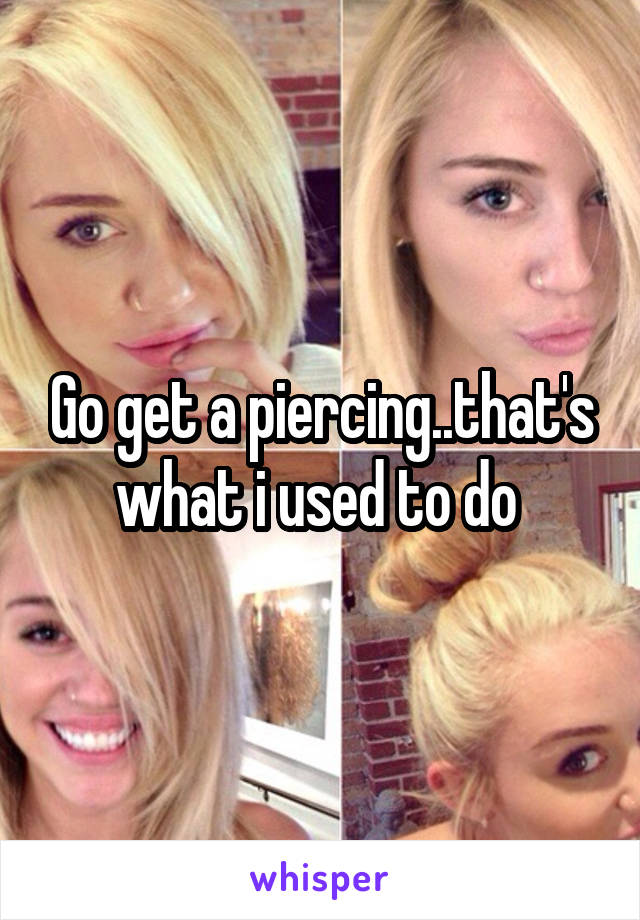 Go get a piercing..that's what i used to do 