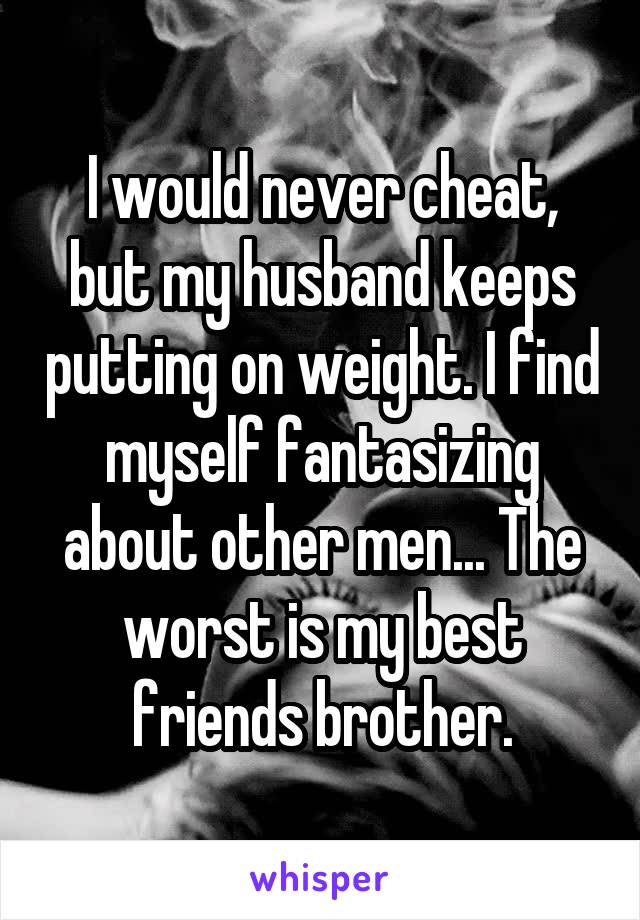 I would never cheat, but my husband keeps putting on weight. I find myself fantasizing about other men... The worst is my best friends brother.