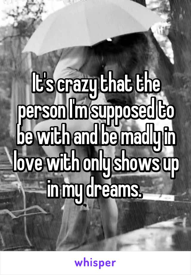 It's crazy that the person I'm supposed to be with and be madly in love with only shows up in my dreams. 