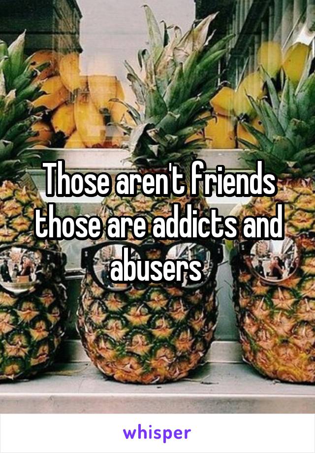 Those aren't friends those are addicts and abusers 