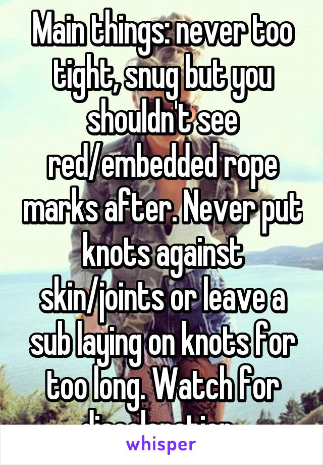 Main things: never too tight, snug but you shouldn't see red/embedded rope marks after. Never put knots against skin/joints or leave a sub laying on knots for too long. Watch for discoloration. 