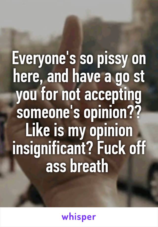 Everyone's so pissy on here, and have a go st you for not accepting someone's opinion?? Like is my opinion insignificant? Fuck off ass breath 
