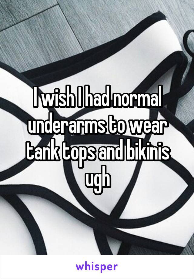 I wish I had normal underarms to wear tank tops and bikinis ugh