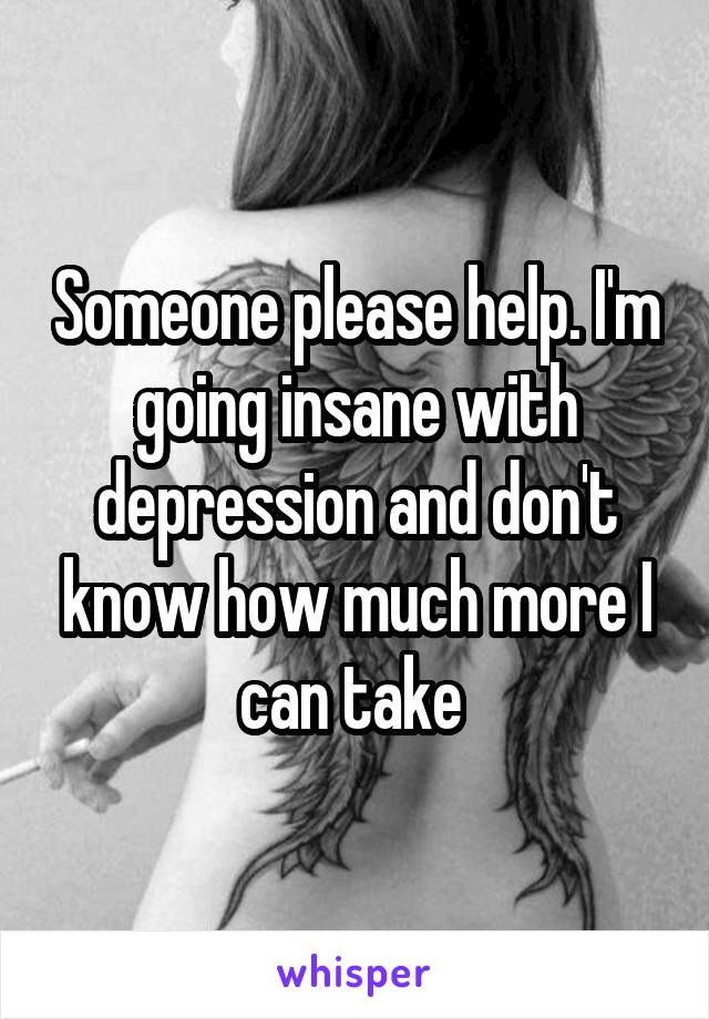 Someone please help. I'm going insane with depression and don't know how much more I can take 