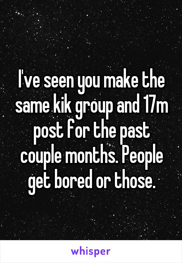I've seen you make the same kik group and 17m post for the past couple months. People get bored or those.