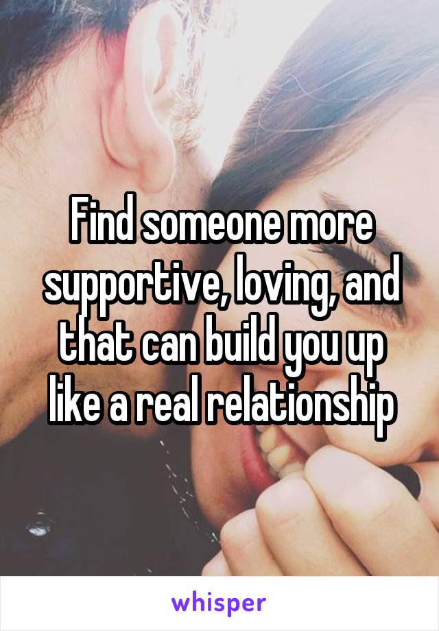 Find someone more supportive, loving, and that can build you up like a real relationship