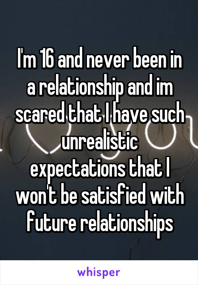 I'm 16 and never been in a relationship and im scared that I have such unrealistic expectations that I won't be satisfied with future relationships