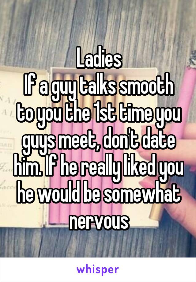 Ladies
If a guy talks smooth to you the 1st time you guys meet, don't date him. If he really liked you he would be somewhat nervous