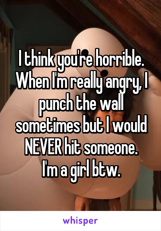 I think you're horrible. When I'm really angry, I punch the wall sometimes but I would NEVER hit someone.
I'm a girl btw.