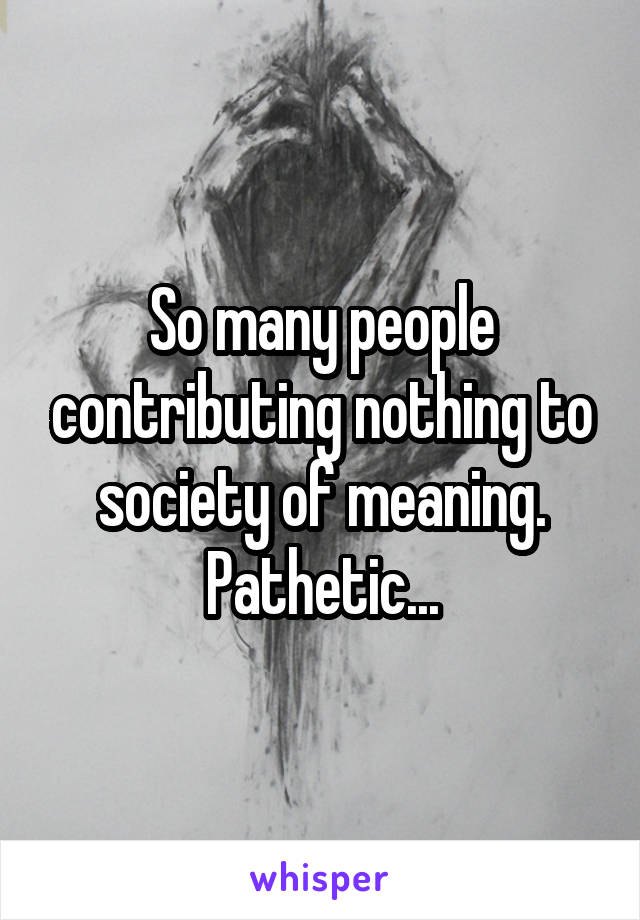 So many people contributing nothing to society of meaning. Pathetic...