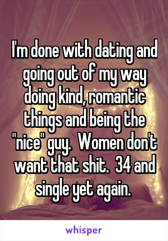 I'm done with dating and going out of my way doing kind, romantic things and being the "nice" guy.  Women don't want that shit.  34 and single yet again. 
