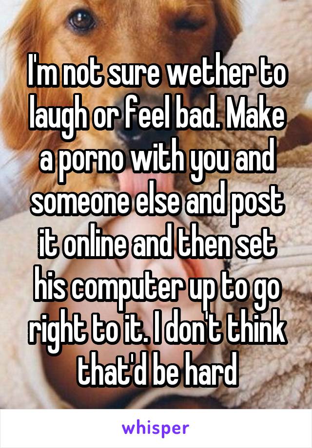 I'm not sure wether to laugh or feel bad. Make a porno with you and someone else and post it online and then set his computer up to go right to it. I don't think that'd be hard
