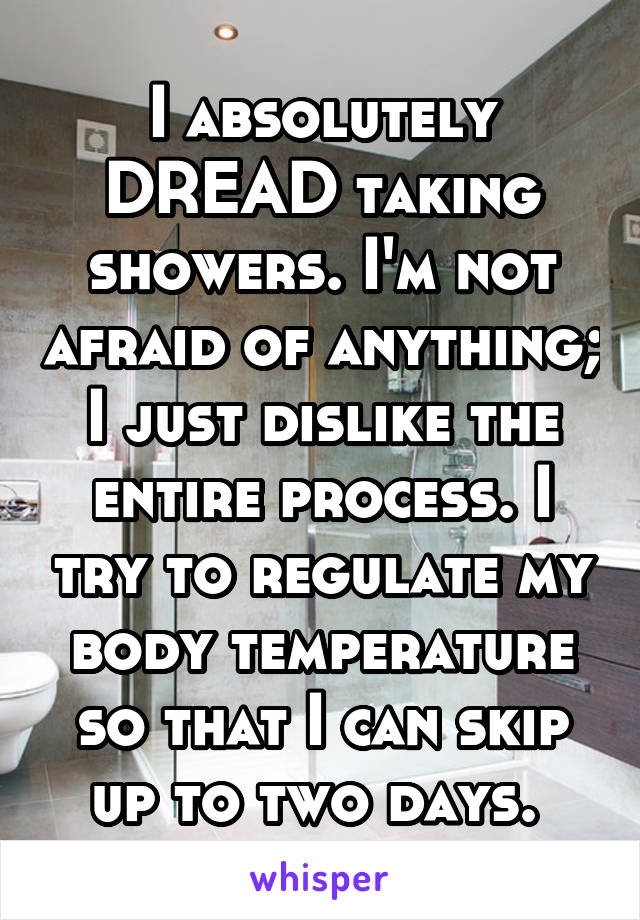I absolutely DREAD taking showers. I'm not afraid of anything; I just dislike the entire process. I try to regulate my body temperature so that I can skip up to two days. 