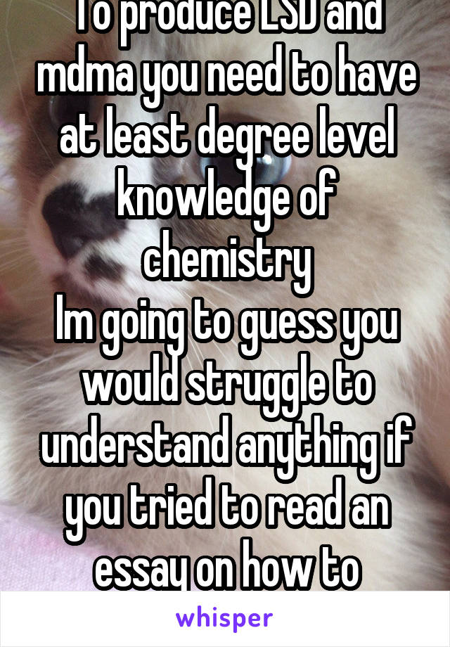 To produce LSD and mdma you need to have at least degree level knowledge of chemistry
Im going to guess you would struggle to understand anything if you tried to read an essay on how to produce LSD