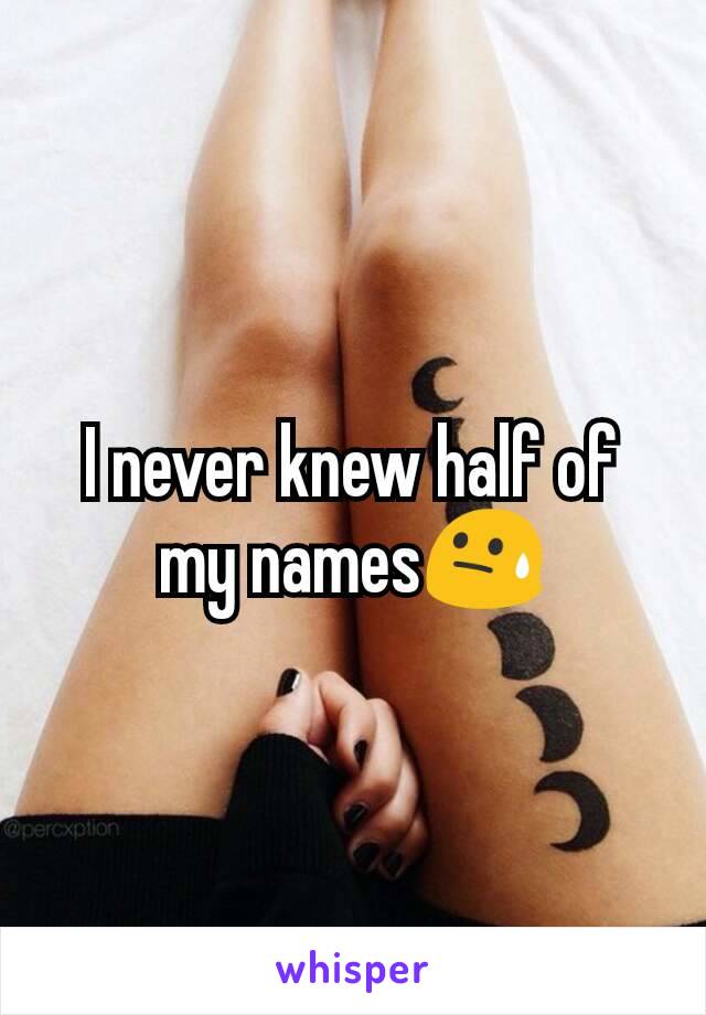 I never knew half of my names😓