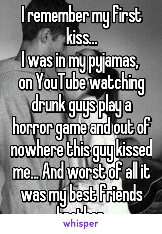 I remember my first kiss...
I was in my pyjamas,  on YouTube watching drunk guys play a horror game and out of nowhere this guy kissed me... And worst of all it was my best friends brother 