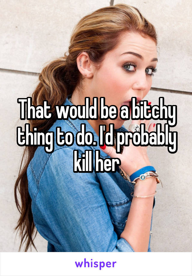 That would be a bitchy thing to do. I'd probably kill her