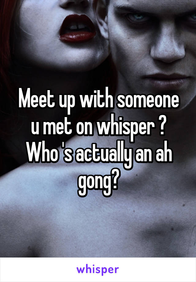 Meet up with someone u met on whisper ? Who 's actually an ah gong?