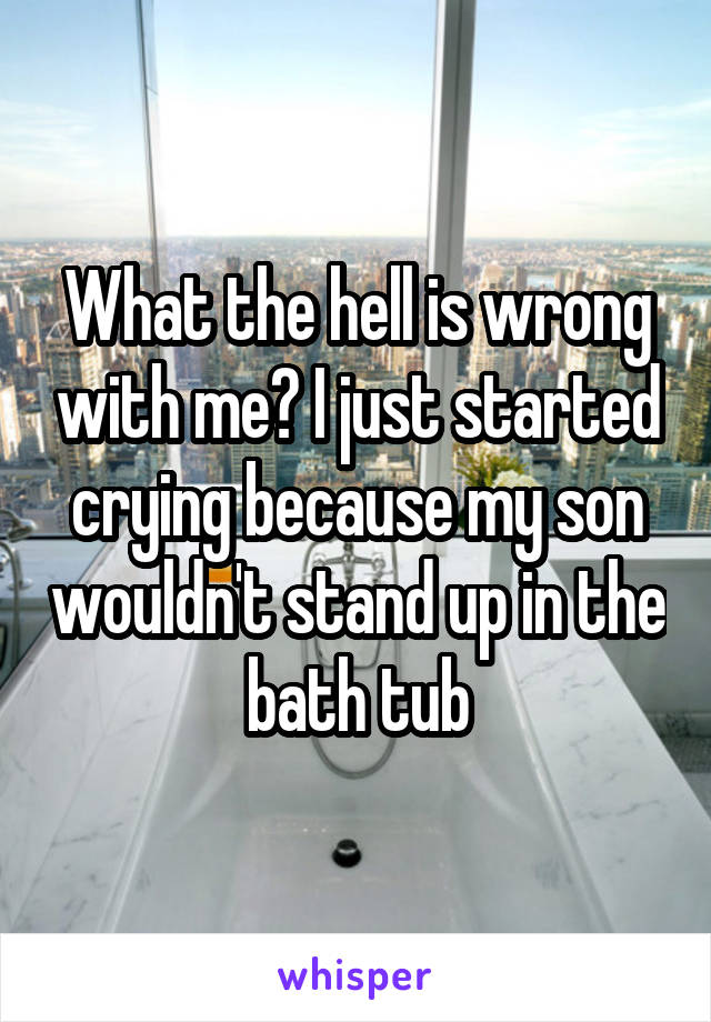 What the hell is wrong with me? I just started crying because my son wouldn't stand up in the bath tub