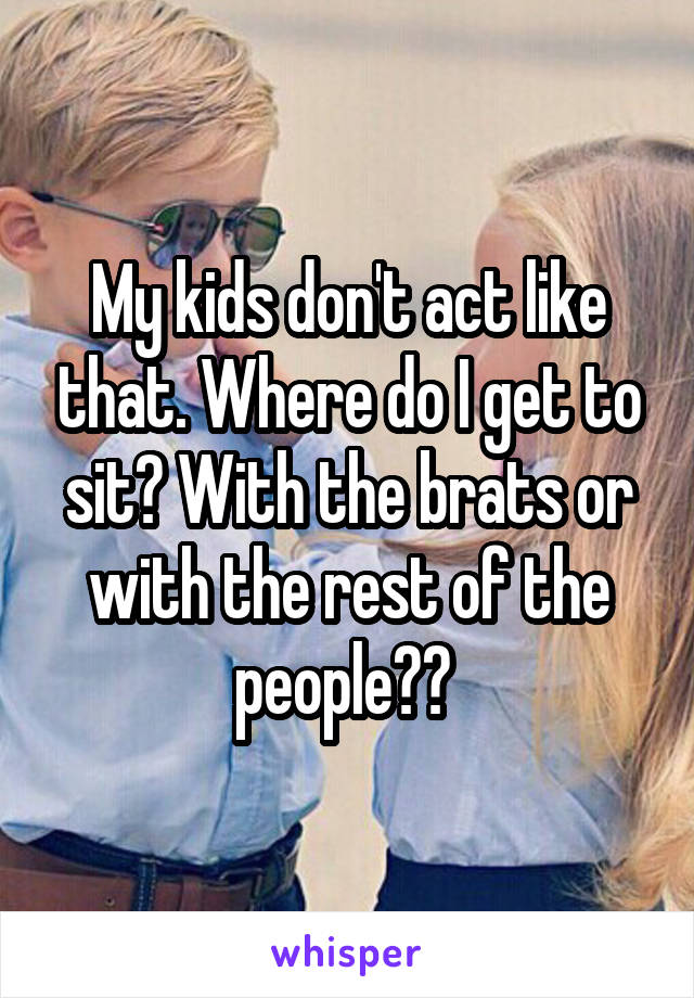 My kids don't act like that. Where do I get to sit? With the brats or with the rest of the people?? 