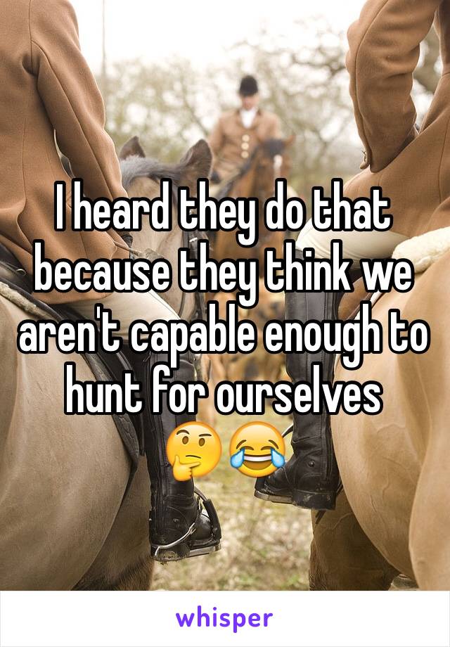 I heard they do that because they think we aren't capable enough to hunt for ourselves 
🤔😂