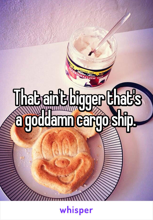 That ain't bigger that's a goddamn cargo ship. 