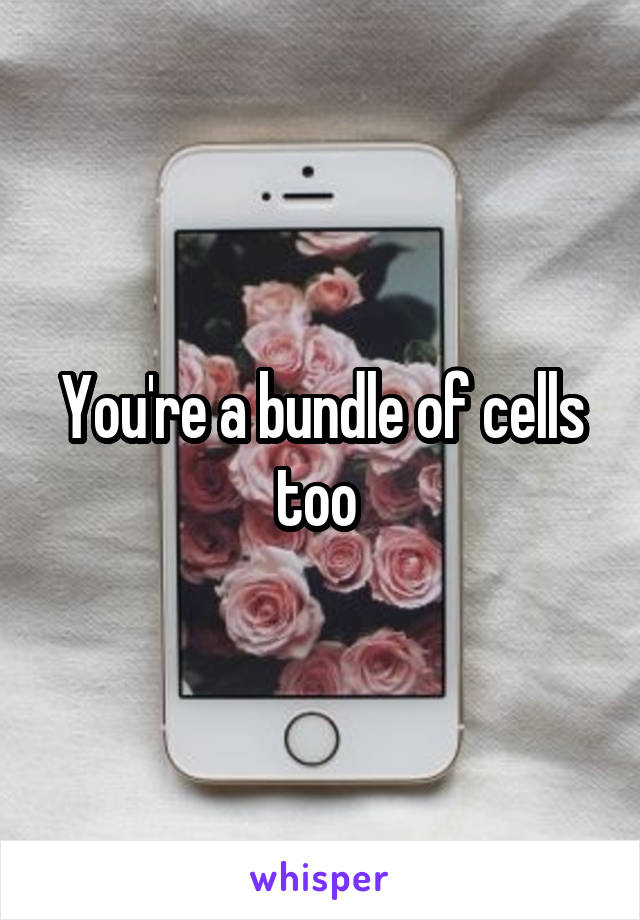 You're a bundle of cells too 