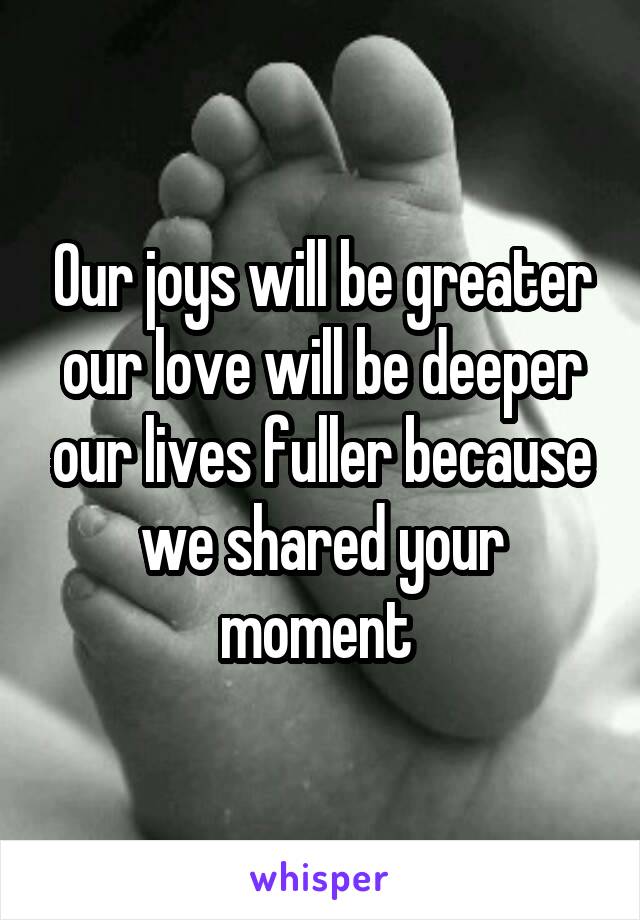 Our joys will be greater our love will be deeper our lives fuller because we shared your moment 